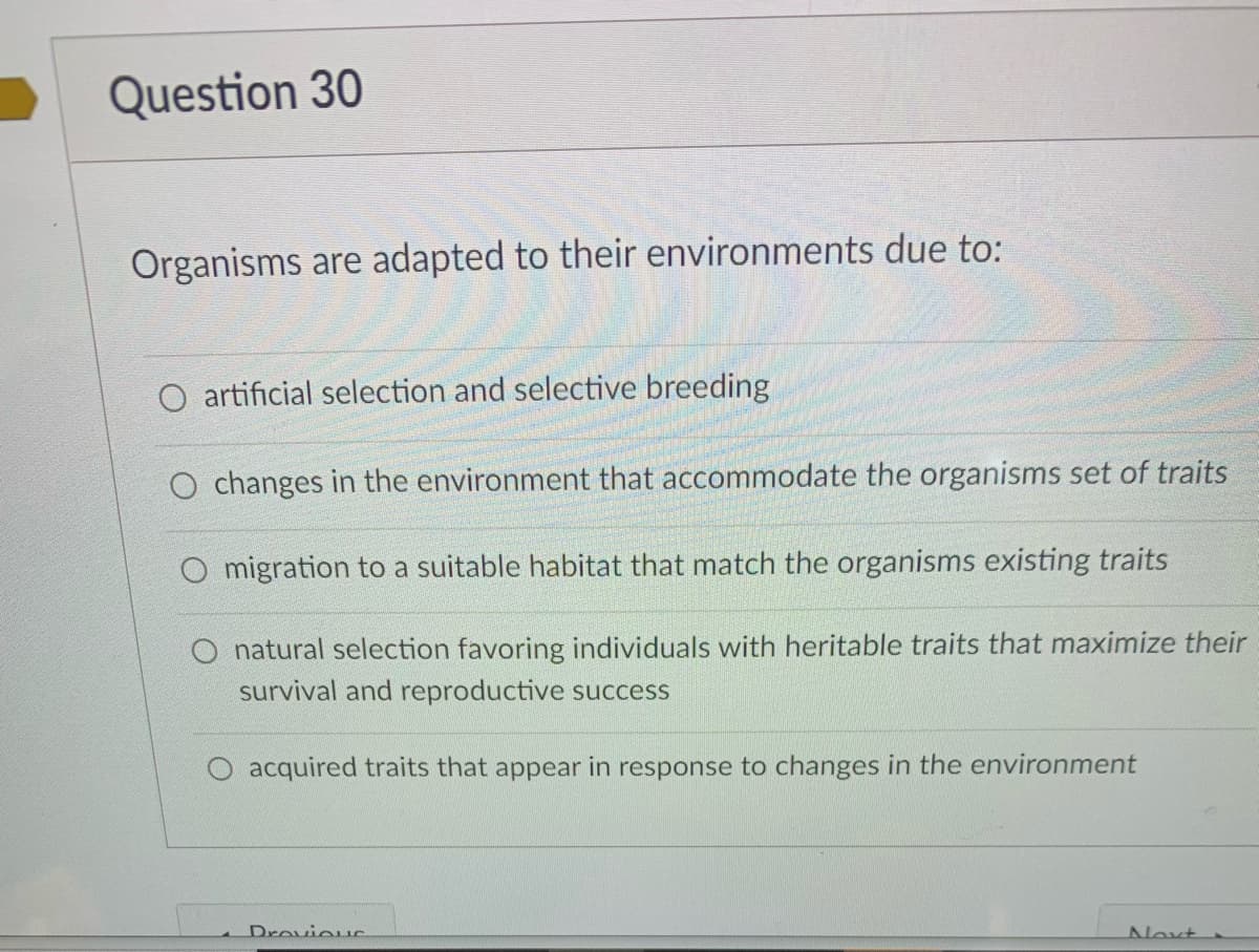 Question 30
Organisms are adapted to their environments due to:
O artificial selection and selective breeding
O changes in the environment that accommodate the organisms set of traits
migration to a suitable habitat that match the organisms existing traits
natural selection favoring individuals with heritable traits that maximize their
survival and reproductive success
acquired traits that appear in response to changes in the environment
Drovieus
Noxt
