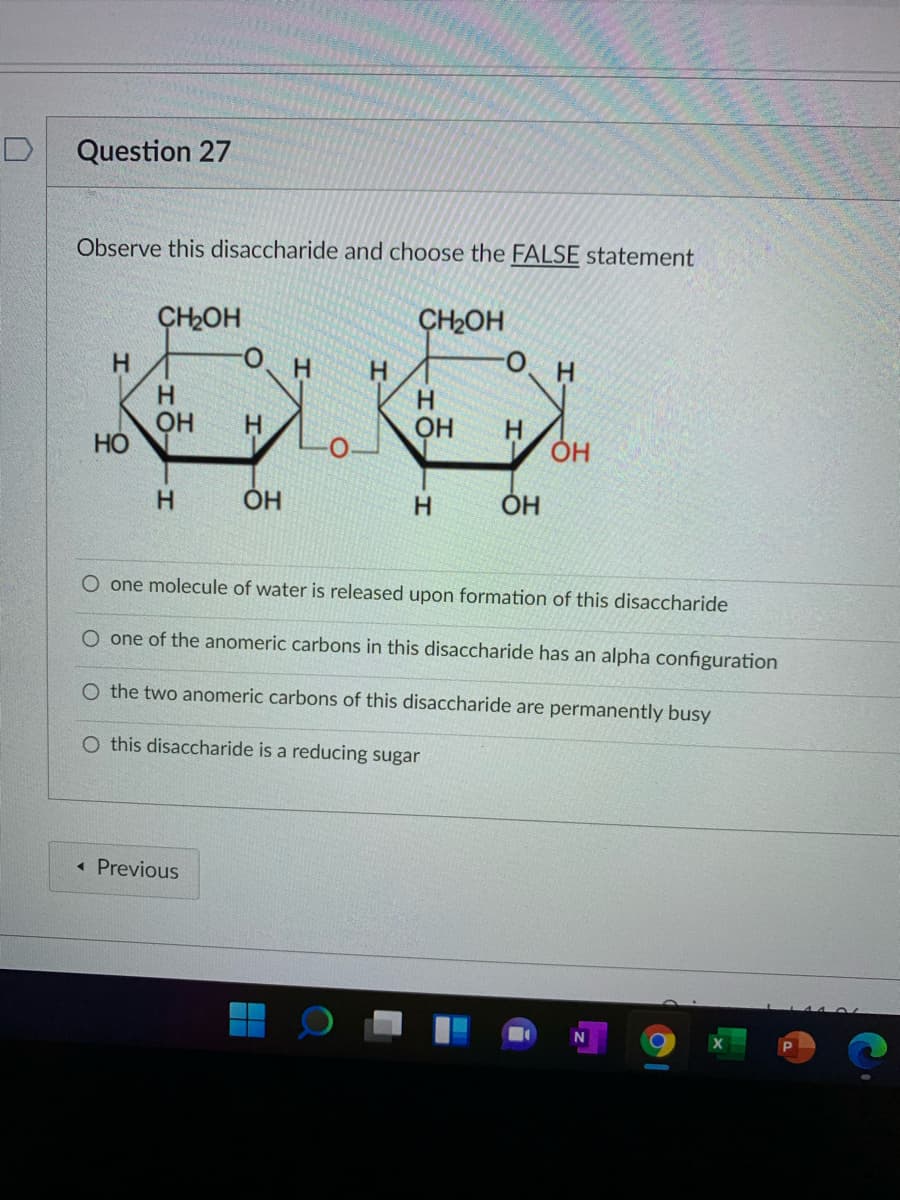 D
Question 27
Observe this disaccharide and choose the FALSE statement
CH2OH
CH2OH
H.
H.
OH
H.
H.
ОН
H.
H
H.
ОН
O one molecule of water is released upon formation of this disaccharide
O one of the anomeric carbons in this disaccharide has an alpha configuration
O the two anomeric carbons of this disaccharide are permanently busy
O this disaccharide is a reducing sugar
« Previous
