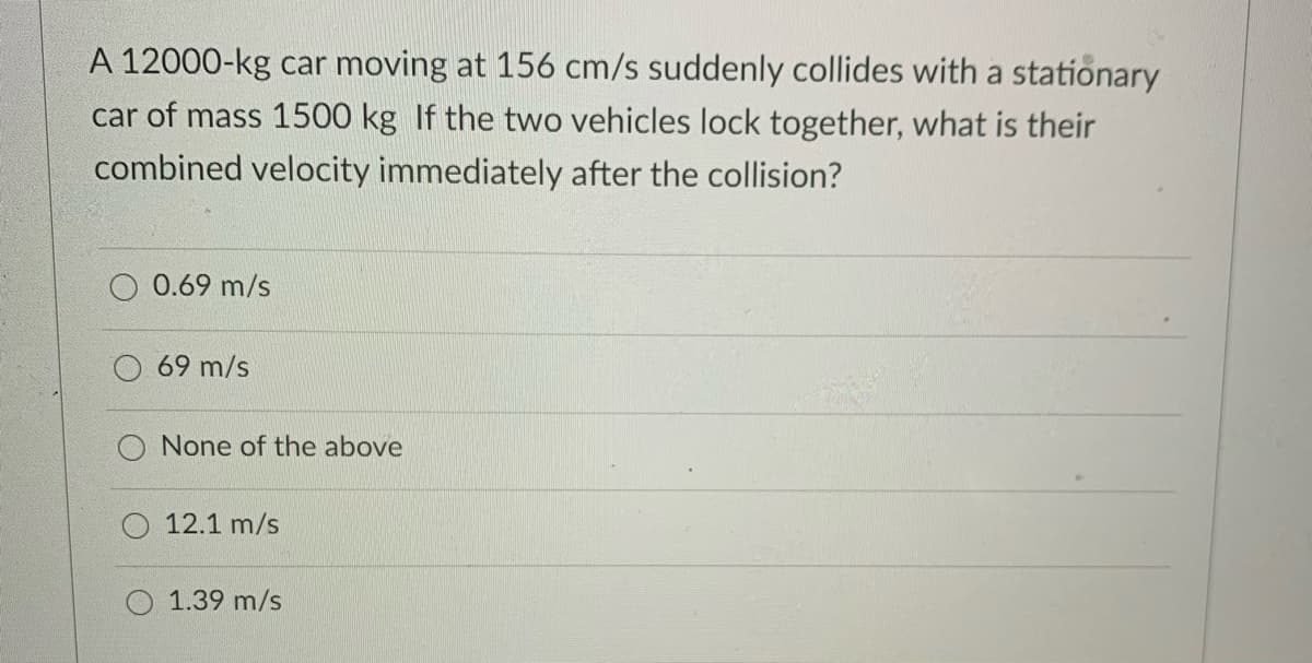A 12000-kg car moving at 156 cm/s suddenly collides with a stationary
car of mass 1500 kg If the two vehicles lock together, what is their
combined velocity immediately after the collision?
0.69 m/s
69 m/s
O None of the above
O 12.1 m/s
1.39 m/s
