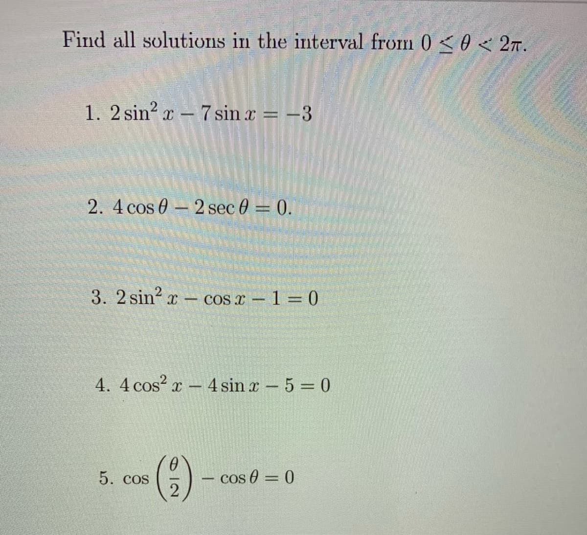 Find all solutions in the interval from 0<0<2T.
1. 2 sin? r - 7 sin x = –3
2. 4 cos 0 - 2 sec 0 = 0.
3. 2 sin? x
COS x – 1 = 0
4. 4 cos? x - 4 sin x - 5 = 0
5. COS
cos 0 = 0
%3D
