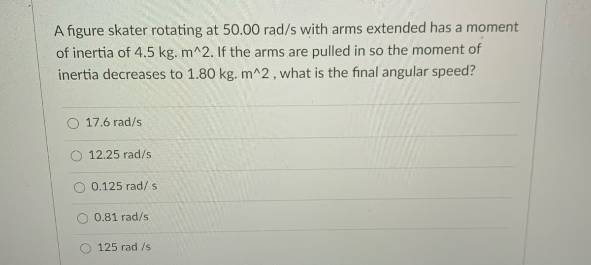 A figure skater rotating at 50.00 rad/s with arms extended has a moment
of inertia of 4.5 kg. m^2. If the arms are pulled in so the moment of
inertia decreases to 1.80 kg. m^2, what is the final angular speed?
O 17.6 rad/s
12.25 rad/s
0.125 rad/ s
0.81 rad/s
125 rad /s
