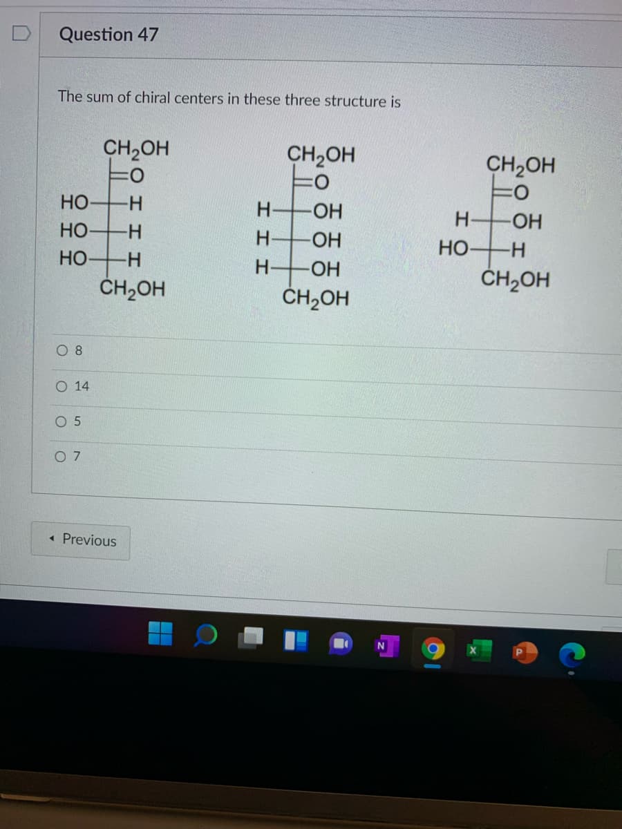 Question 47
The sum of chiral centers in these three structure is
CH2OH
CH2OH
CH2OH
Но
-
H-
H-
-HO-
HO
Но
-
H-
OH
Но-
H-
HO-
ČH2OH
ČH2OH
ČH2OH
O 8
O 14
O 5
O 7
« Previous
