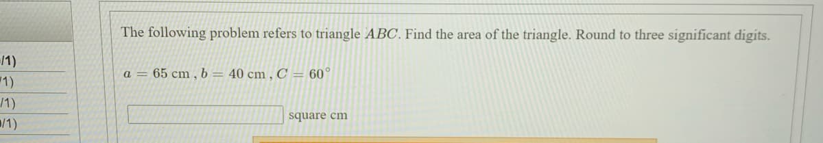 The following problem refers to triangle ABC. Find the area of the triangle. Round to three significant digits.
/1)
a = 65 cm , b = 40 cm , C = 60°
/1)
/1)
square cm
/1)
