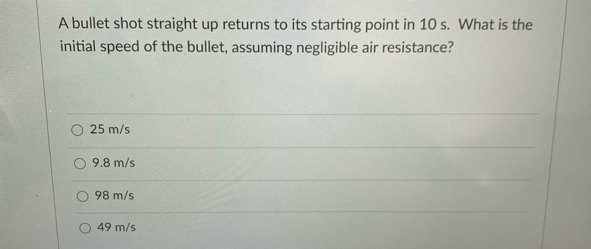 A bullet shot straight up returns to its starting point in 10 s. What is the
initial speed of the bullet, assuming negligible air resistance?
25 m/s
9.8 m/s
98 m/s
49 m/s
