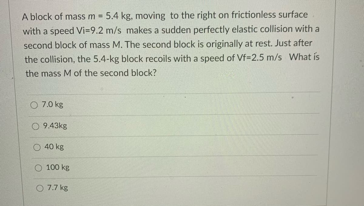 A block of mass m =
5.4 kg, moving to the right on frictionless surface
with a speed Vi=9.2 m/s makes a sudden perfectly elastic collision with a
second block of mass M. The second block is originally at rest. Just after
the collision, the 5.4-kg block recoils with a speed of Vf=2.5 m/s What is
the mass M of the second block?
7.0 kg
9.43kg
40 kg
O 100 kg
O 7.7 kg
