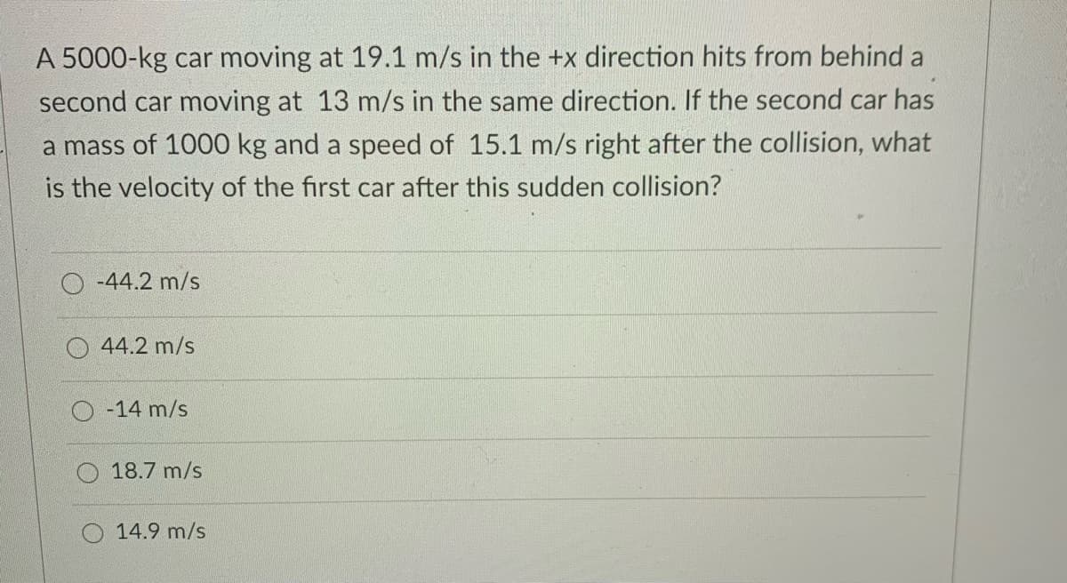 A 5000-kg car moving at 19.1 m/s in the +x direction hits from behind a
second car moving at 13 m/s in the same direction. If the second car has
a mass of 1000 kg and a speed of 15.1 m/s right after the collision, what
is the velocity of the first car after this sudden collision?
-44.2 m/s
44.2 m/s
-14 m/s
18.7 m/s
14.9 m/s
