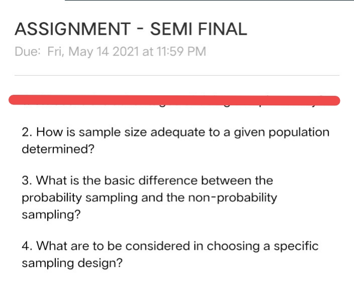 ASSIGNMENT - SEMI FINAL
Due: Fri, May 14 2021 at 11:59 PM
2. How is sample size adequate to a given population
determined?
3. What is the basic difference between the
probability sampling and the non-probability
sampling?
4. What are to be considered in choosing a specific
sampling design?
