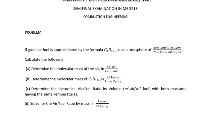 SEMIFINAL EXAMINATION IN ME 3215
COMBUSTION ENGINEERING
PROBLEM:
20.6 kmols Oxygen
If gasoline fuel is approximated by the formula C3H18 , in an atmosphere of
794 kmol nitrogen
Calculate the following:
kg air
kmol air
(a) Determine the molecular mass of the air, in -
(b) Determine the molecular mass of C3H18, in-
kg CaH18
kmol Ce H18
(c) Determine the theoretical Air/Fuel Ratio by Volume (m³air/m³ fuel) with both reactants
having the same Temperatures.
kg air
kg CH18
(d) Solve for the Air/fuel Ratio by mass, in
