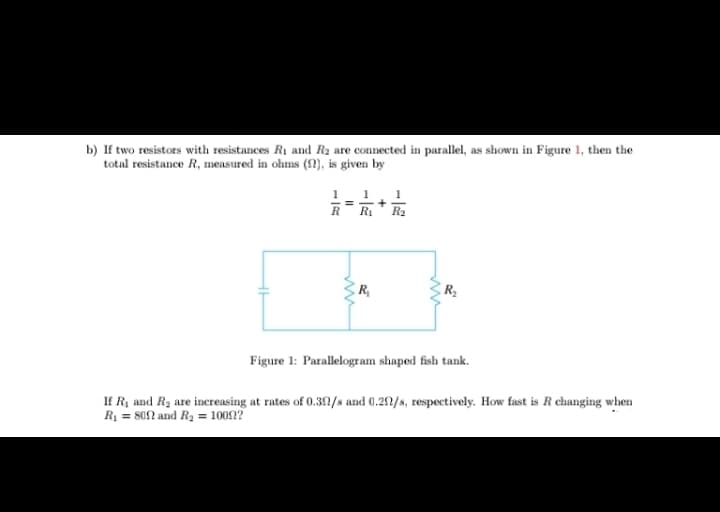 b) If two resistors with resistances R1 and R2 are connected in parallel, as shown in Figure 1, then the
total resistance R, measured in ohms (!), is given by
1
+
Ri
1
1
R
R2
R,
Figure 1: Parallelogram shaped fish tank.
If R, and R2 are increasing at rates of 0.392/s and 0.22/s, respectively. How fast is R changing when
R1 = 802 and R2 = 10092?
