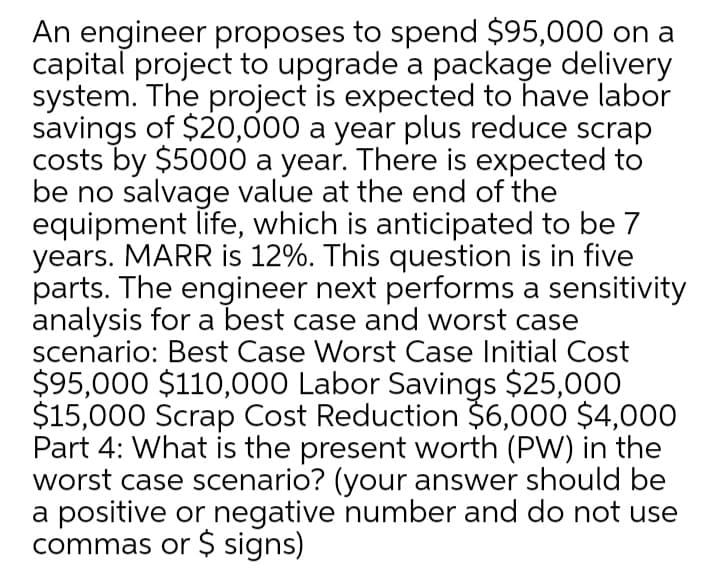 An engineer proposes to spend $95,000 on a
capital project to upgrade a package delivery
system. The project is expected to have labor
savings of $20,000 a year plus reduce scrap
costs by $5000 a year. There is expected to
be no salvage value at the end of the
equipment life, which is anticipated to be 7
years. MARR is 12%. This question is in five
parts. The engineer next performs a sensitivity
analysis for a best case and worst case
scenario: Best Case Worst Case Initial Cost
$95,000 $110,000 Labor Savings $25,000
$15,000 Scrap Cost Reduction $6,000 $4,00O
Part 4: What is the present worth (PW) in the
worst case scenario? (your answer should be
a positive or negative number and do not use
commas or $ signs)
