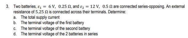 3. Two batteries, ɛ, = 6 V, 0.25 0, and ɛ2 = 12 V, 0.5 N are connected series-opposing. An external
resistance of 5.25 n is connected across their terminals. Determine:
a. The total supply current
b. The terminal voltage of the first battery
c. The terminal voltage of the second battery
d. The terminal voltage of the 2 batteries in series
