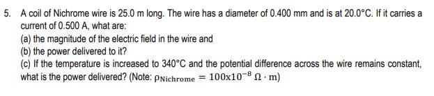 5. A coil of Nichrome wire is 25.0 m long. The wire has a diameter of 0.400 mm and is at 20.0°C. If it carries a
current of 0.500 A, what are:
(a) the magnitude of the electric field in the wire and
(b) the power delivered to it?
(c) If the temperature is increased to 340°C and the potential difference across the wire remains constant,
what is the power delivered? (Note: pNichrome = 100x10-8 2 · m)

