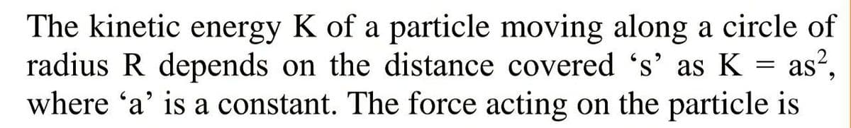 The kinetic energy K of a particle moving along a circle of
radius R depends on the distance covered 's' as K = as?,
where 'a' is a constant. The force acting on the particle is
