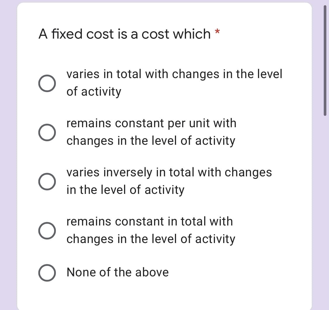 A fixed cost is a cost which
varies in total with changes in the level
of activity
remains constant per unit with
changes in the level of activity
varies inversely in total with changes
in the level of activity
remains constant in total with
changes in the level of activity
O None of the above
