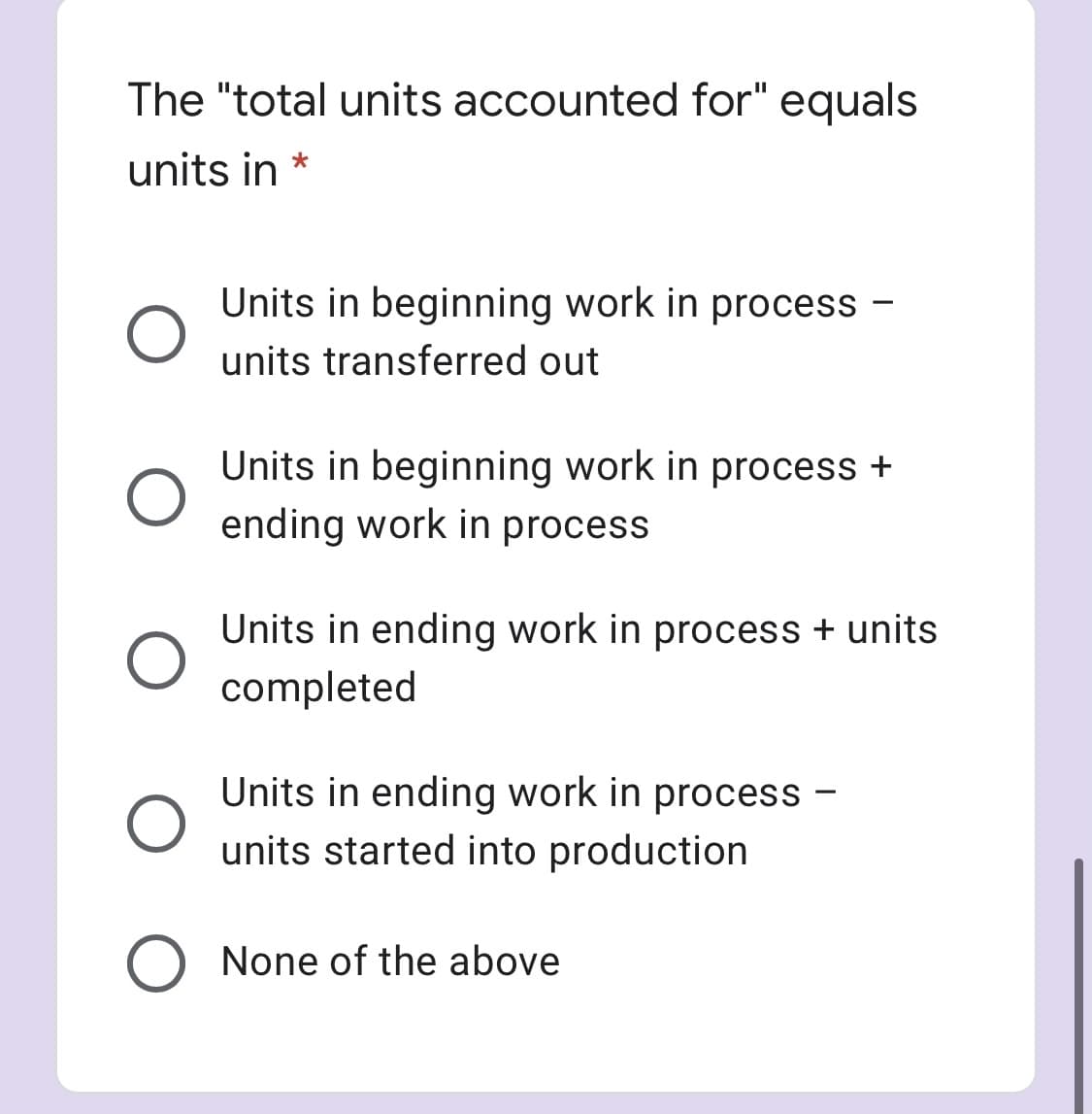 The "total units accounted for" equals
units in *
Units in beginning work in process -
units transferred out
Units in beginning work in process +
ending work in process
Units in ending work in process + units
completed
Units in ending work in process -
units started into production
None of the above
