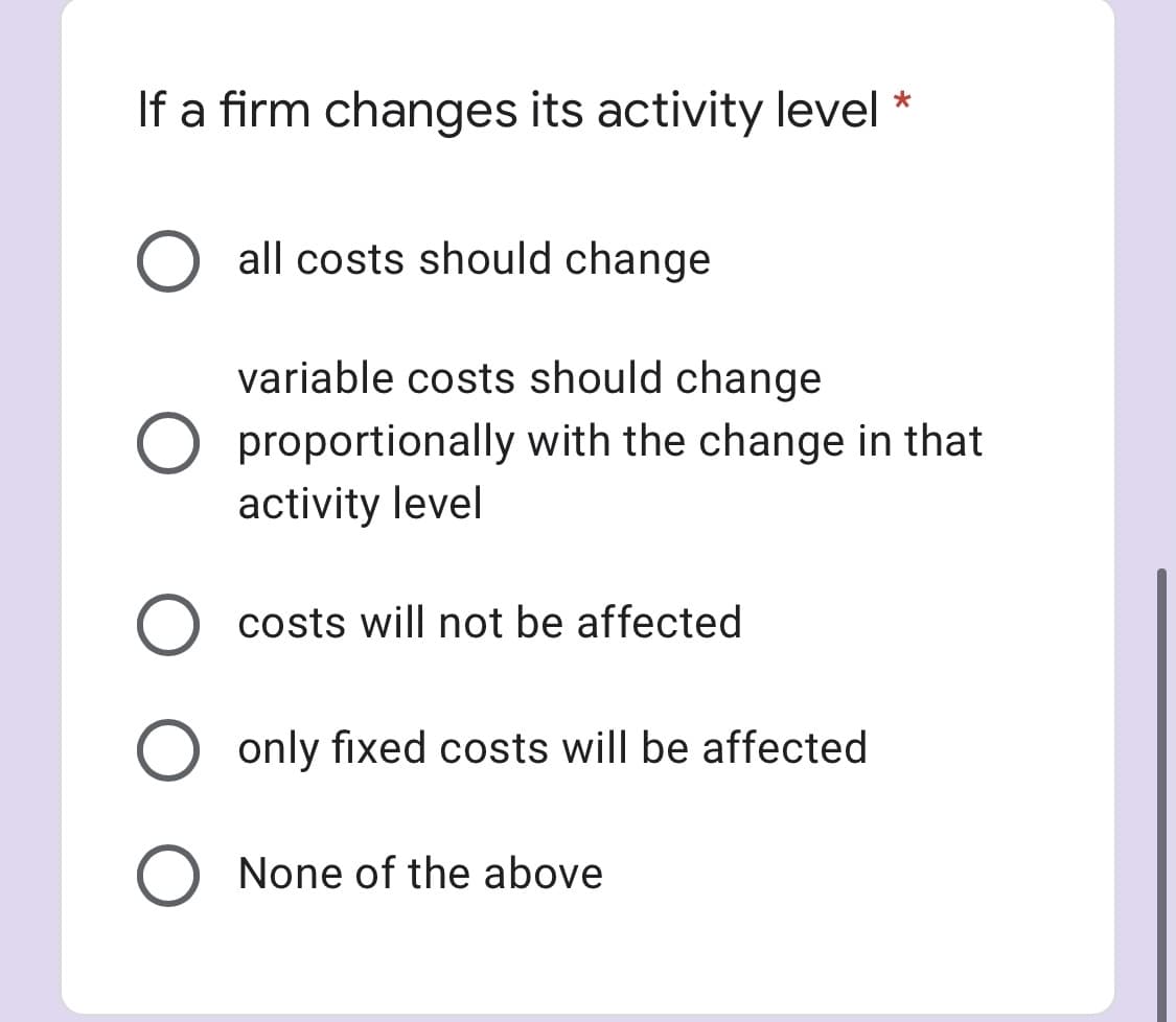 If a firm changes its activity level
all costs should change
variable costs should change
O proportionally with the change in that
activity level
costs will not be affected
only fixed costs will be affected
None of the above
