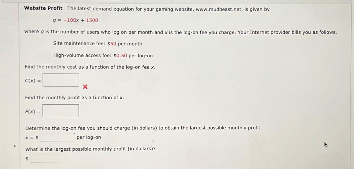 Website Profit The latest demand equation for your gaming website, www.mudbeast.net, is given by
q=-100x + 1500
where q is the number of users who log on per month and x is the log-on fee you charge. Your Internet provider bills you as follows.
Site maintenance fee: $50 per month
High-volume access fee: $0.50 per log-on
Find the monthly cost as a function of the log-on fee x.
C(x): =
X
Find the monthly profit as a function of x.
P(x) =
Determine the log-on fee you should charge (in dollars) to obtain the largest possible monthly profit.
x = $
per log-on
What is the largest possible monthly profit (in dollars)?
$