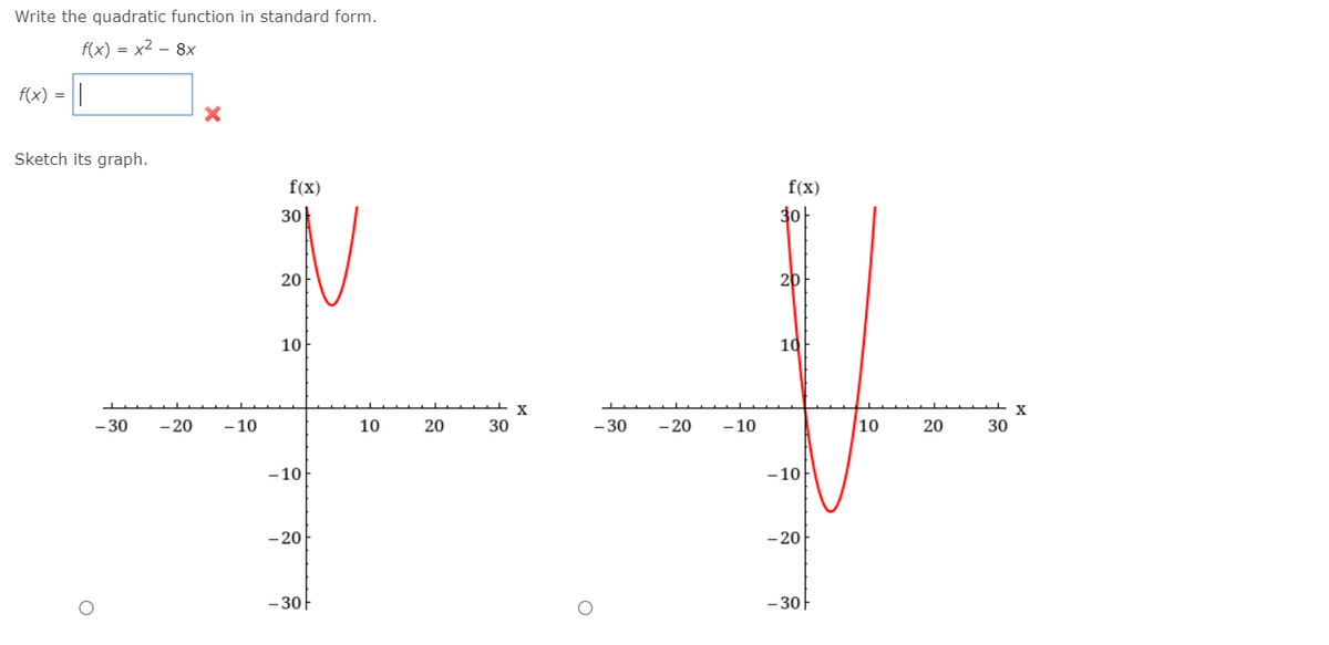 Write the quadratic function in standard form.
f(x) = x2 - 8x
f(x) =
Sketch its graph.
f(x)
f(x)
3아
30
20
20
10
10
- 30
- 20
- 10
10
20
30
- 30
- 20
- 10
10
20
30
- 10
- 10
- 20
- 20
-30
- 30-
