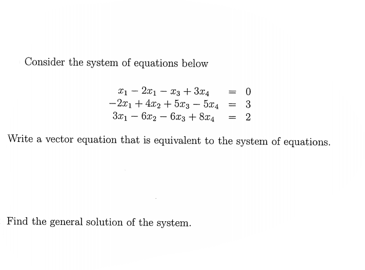 Consider the system of equations below
x1 – 2x1 – x3 + 3x4
- 2x1 + 4x2 + 5x3 - 5x4
-
3x1 – 6x2 – 6x3 + 8x4
2
Write a vector equation that is equivalent to the system of equations.
Find the general solution of the system.

