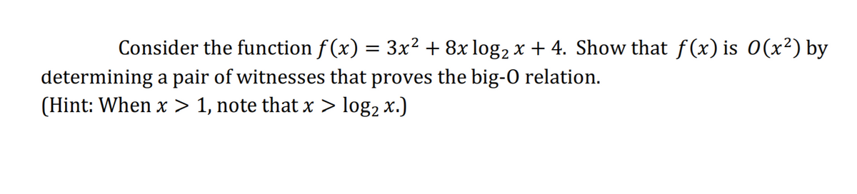 Consider the function f (x) = 3x² + 8x log, x + 4. Show that f(x) is 0(x²) by
determining a pair of witnesses that proves the big-O relation.
(Hint: When x > 1, note that x > log2 x.)
