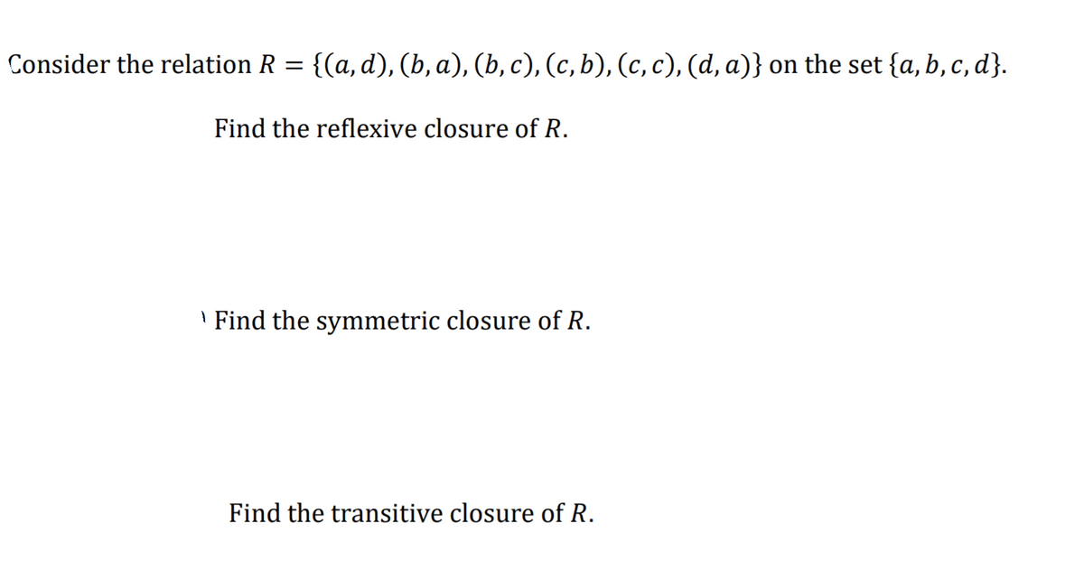 Consider the relation R = {(a, d), (b, a), (b, c), (c, b), (c, c), (d, a)} on the set {a, b, c, d}.
Find the reflexive closure of R.
' Find the symmetric closure of R.
Find the transitive closure of R.
