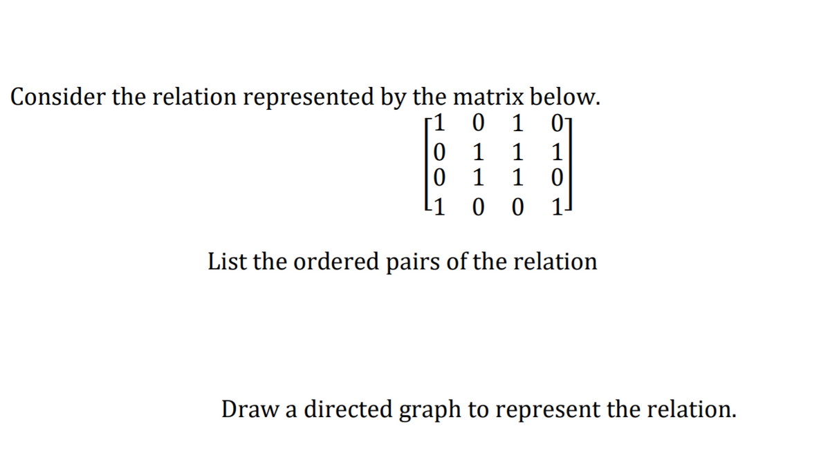 Consider the relation represented by the matrix below.
[1 0 1 01
0 1
1
1
1
11
1-
List the ordered pairs of the relation
Draw a directed graph to represent the relation.
