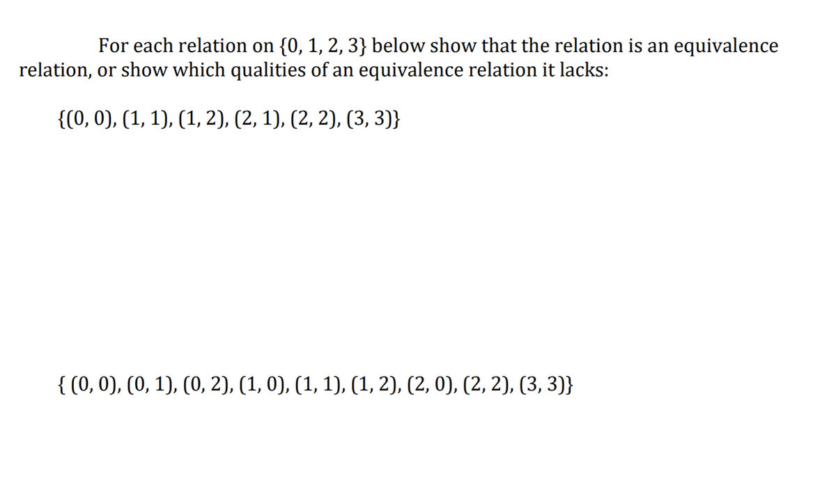 For each relation on {0, 1, 2, 3} below show that the relation is an equivalence
relation, or show which qualities of an equivalence relation it lacks:
{(0, 0), (1, 1), (1, 2), (2, 1), (2, 2), (3, 3)}
{ (0, 0), (0, 1), (0, 2), (1, 0), (1, 1), (1, 2), (2, 0), (2, 2), (3, 3)}
