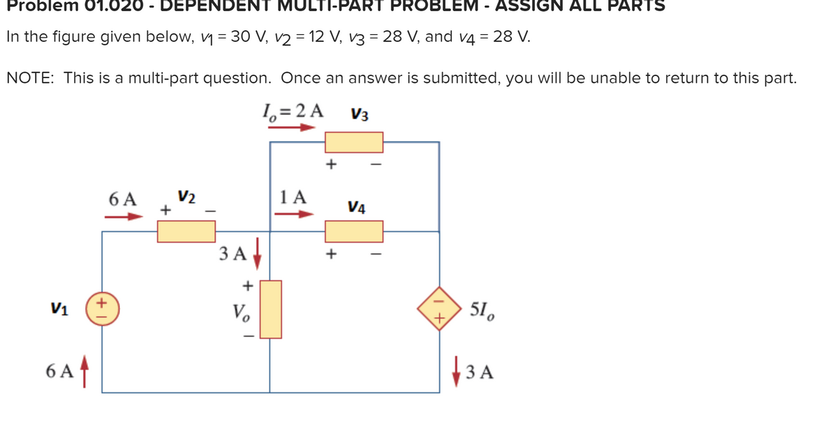 Problem 01.020 - DEPENDENT MULTI-PART PROBLEM - ASSIGN ALL PARTS
In the figure given below, y = 30 V, v2 = 12 V, v3 = 28 V, and v4 = 28 V.
NOTE: This is a multi-part question. Once an answer is submitted, you will be unable to return to this part.
1, = 2 A
V3
+
1 A
V2
6 A
+
V4
3 A
ЗА
+
+
Vo
51.
+,
V1
6 Af
at
ЗА
