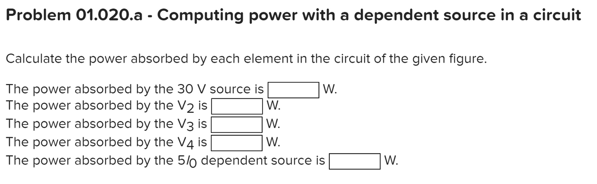 Problem 01.020.a - Computing power with a dependent source in a circuit
Calculate the power absorbed by each element in the circuit of the given figure.
W.
The power absorbed by the 30 V source is
The power absorbed by the V2 is
The power absorbed by the V3 is
The power absorbed by the V4 is
The power absorbed by the 5/0 dependent source is
W.
W.
W.
W.
