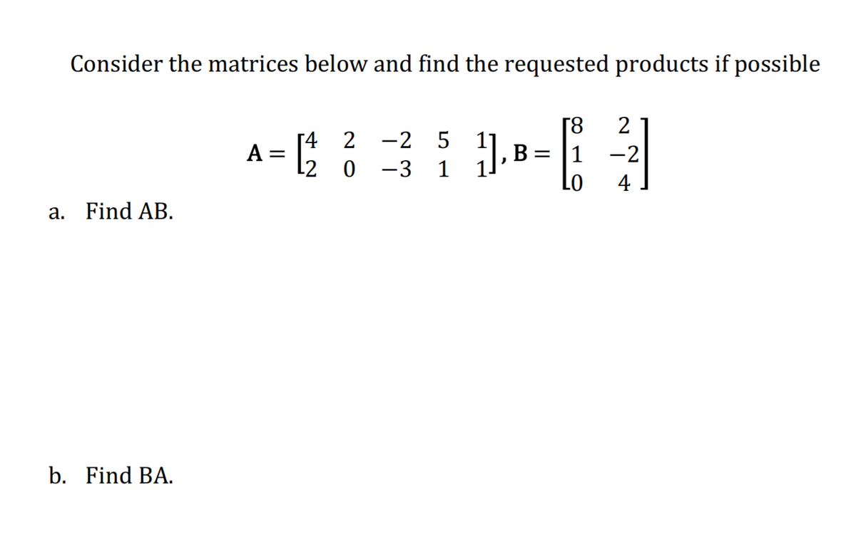 Consider the matrices below and find the requested products if possible
[8
2
A = 5
Г4 2 -2 5
L2
B =
1
-2
-3
Lo
4
a. Find AB.
b. Find BA.
