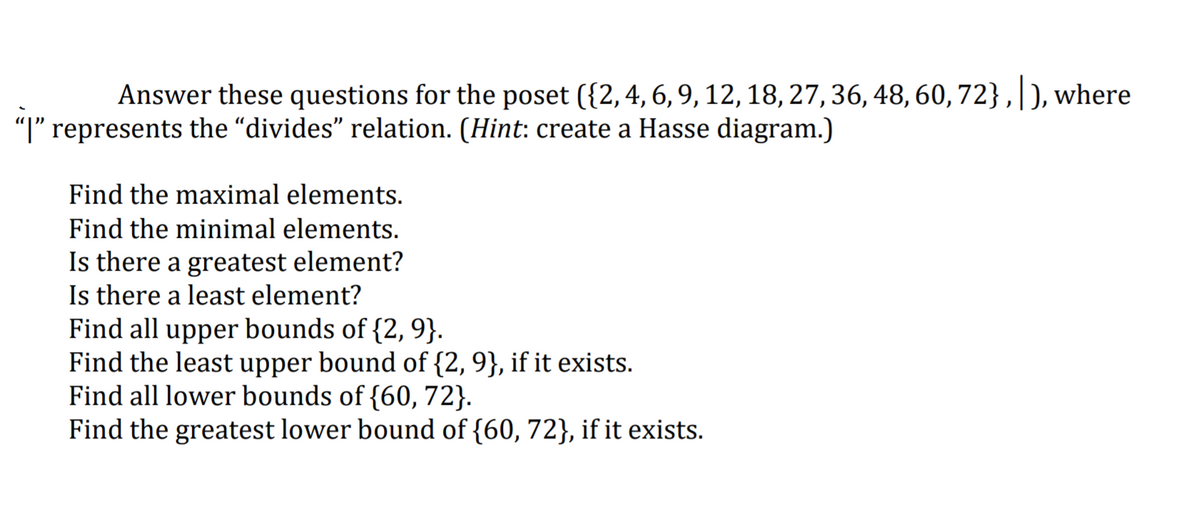 Answer these questions for the poset ({2,4, 6, 9, 12, 18, 27, 36, 48, 60,72} ,|), where
"I" represents the “divides" relation. (Hint: create a Hasse diagram.)
Find the maximal elements.
Find the minimal elements.
Is there a greatest element?
Is there a least element?
Find all upper bounds of {2, 9}.
Find the least upper bound of {2, 9}, if it exists.
Find all lower bounds of {60, 72}.
Find the greatest lower bound of {60, 72}, if it exists.
