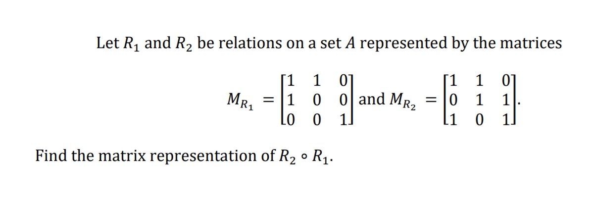 Let R1 and R2 be relations on a set A represented by the matrices
1
01
[1
1
01
[1
0 0 | and MR2
MR1
= 10
1
1
= 11
Lo
1.
1]
Find the matrix representation of R2 ° R1.
