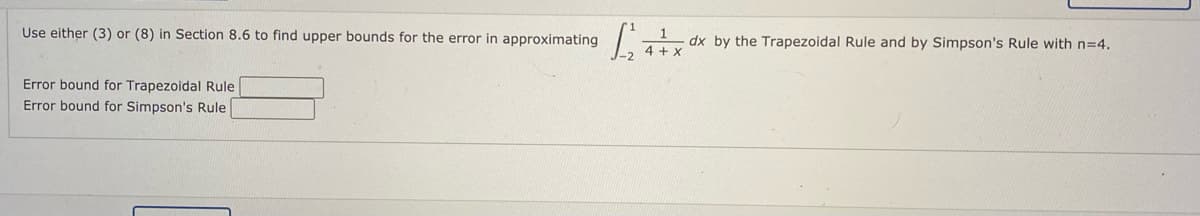 Use either (3) or (8) in Section 8.6 to find upper bounds for the error in approximating
dx by the Trapezoidal Rule and by Simpson's Rule with n=4.
4 + x
Error bound for Trapezoidal Rule
Error bound for Simpson's Rule
