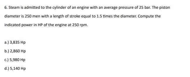 6. Steam is admitted to the cylinder of an engine with an average pressure of 25 bar. The piston
diameter is 250 men with a length of stroke equal to 1.5 times the diameter. Compute the
indicated power in HP of the engine at 250 rpm.
a.) 3,835 Hp
b.) 2,860 Hp
c.) 5,980 Hp
d.) 5,140 Hp