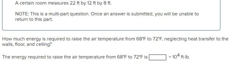 A certain room measures 22 ft by 12 ft by 8 ft.
NOTE: This is a multi-part question. Once an answer is submitted, you will be unable to
return to this part.
How much energy is required to raise the air temperature from 68°F to 72°F, neglecting heat transfer to the
walls, floor, and ceiling?
The energy required to raise the air temperature from 68°F to 72°F is
x
104 ft-lb.