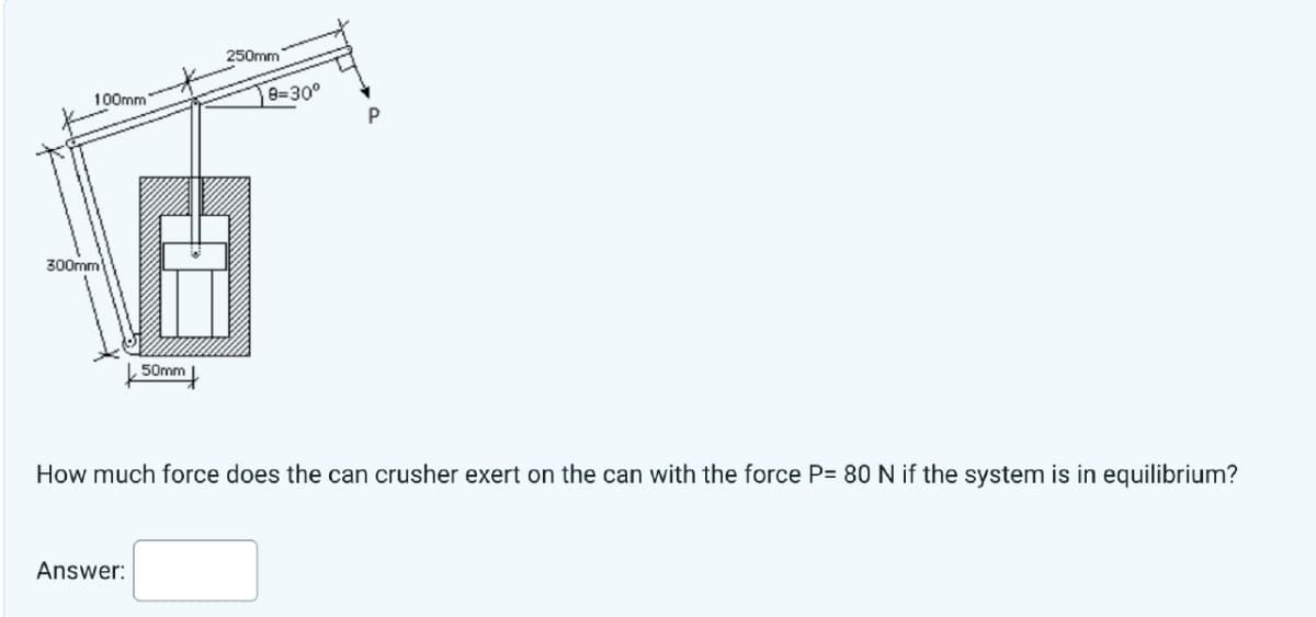 100mm
300mm
50mm
Answer:
250mm
8=30°
Q
How much force does the can crusher exert on the can with the force P= 80 N if the system is in equilibrium?