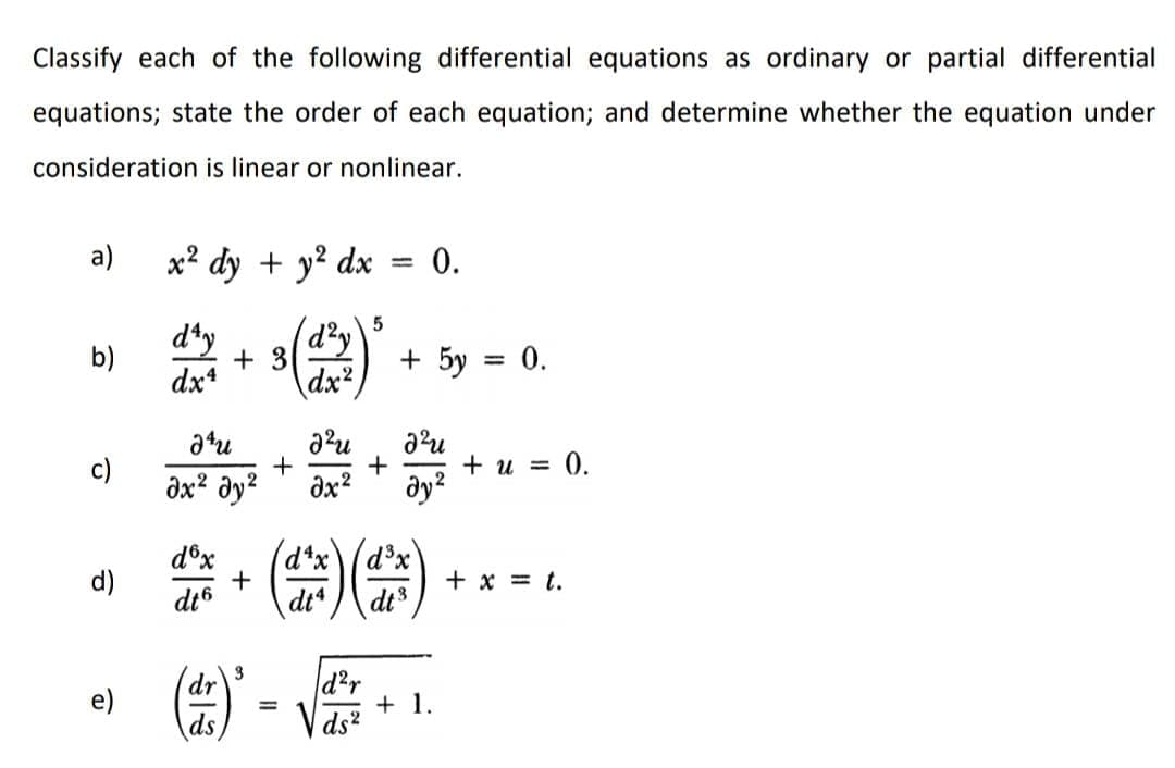 Classify each of the following differential equations as ordinary or partial differential
equations; state the order of each equation; and determine whether the equation under
consideration is linear or nonlinear.
а)
x² dy + y? dx
0.
dty
d²y
b)
+ 3
+ 5y = 0.
dx4
dx²
atu
c)
+
+ u = 0.
dx? dy?
dx?
dy?
d°x
(d*xd°x'
+
d)
+ x = t.
dt6
dt* / dt
d²r
+ 1.
ds?
dr
ds
