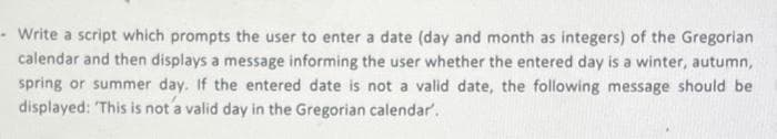 - Write a script which prompts the user to enter a date (day and month as integers) of the Gregorian
calendar and then displays a message informing the user whether the entered day is a winter, autumn,
spring or summer day. If the entered date is not a valid date, the following message should be
displayed: This is not a valid day in the Gregorian calendar.

