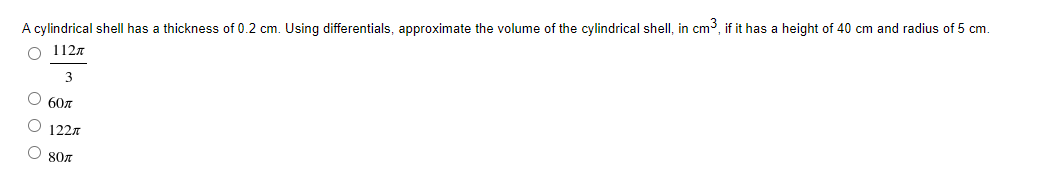 A cylindrical shell has a thickness of 0.2 cm. Using differentials, approximate the volume of the cylindrical shell, in cm3, if it has a height of 40 cm and radius of 5 cm.
O 1127
О 60л
O 1221
80л
о ооо
