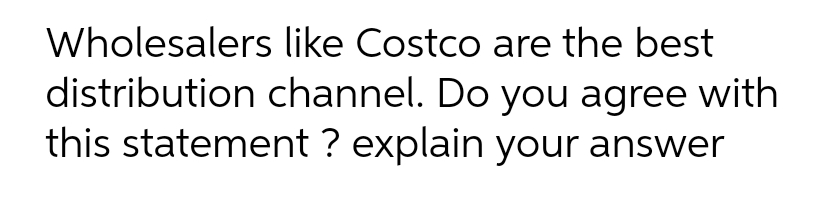 Wholesalers like Costco are the best
distribution channel. Do you agree with
this statement ? explain your answer
