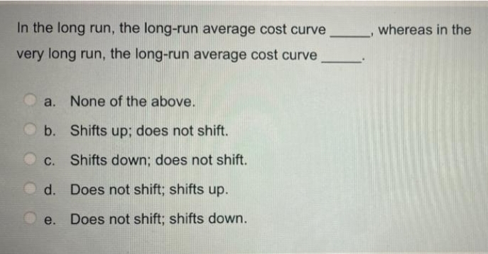 In the long run, the long-run average cost curve
whereas in the
very long run, the long-run average cost curve
a. None of the above.
b. Shifts up; does not shift.
C. Shifts down; does not shift.
d. Does not shift; shifts up.
e. Does not shift; shifts down.
