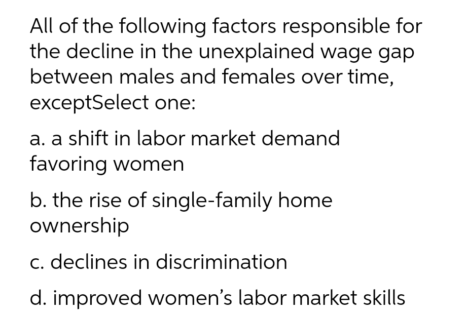 All of the following factors responsible for
the decline in the unexplained wage gap
between males and females over time,
exceptSelect one:
a. a shift in labor market demand
favoring women
b. the rise of single-family home
ownership
c. declines in discrimination
d. improved women's labor market skills
