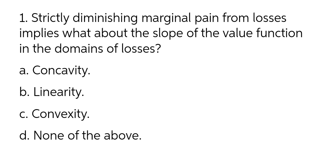 1. Strictly diminishing marginal pain from losses
implies what about the slope of the value function
in the domains of losses?
a. Concavity.
b. Linearity.
c. Convexity.
d. None of the above.

