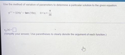 Use the method of variation of parameters to determine a particular solution to the given equation
y 324y = tan (18x). 0<x<
(Simplify your answer. Use parentheses to clearly denote the argument of each function)
