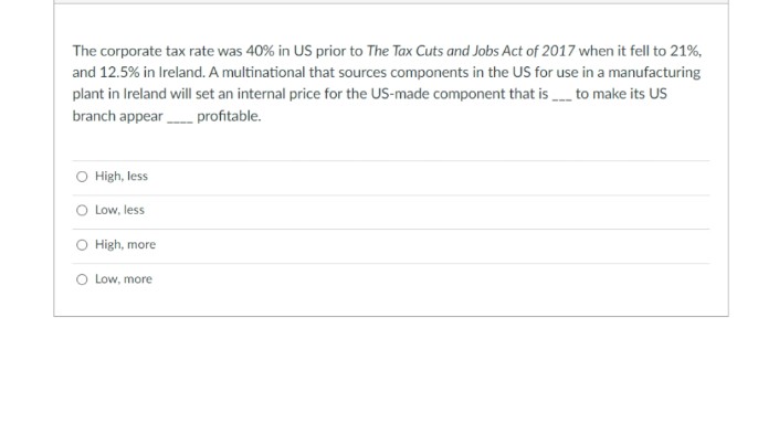 The corporate tax rate was 40% in US prior to The Tax Cuts and Jobs Act of 2017 when it fell to 21%,
and 12.5% in Ireland. A multinational that sources components in the US for use in a manufacturing
plant in Ireland will set an internal price for the US-made component that is to make its US
branch appear profitable.
O High, less
O Low, less
O High, more
O Low, more
