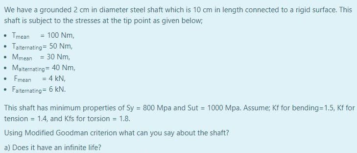 We have a grounded 2 cm in diameter steel shaft which is 10 cm in length connected to a rigid surface. This
shaft is subject to the stresses at the tip point as given below;
• Tmean = 100 Nm,
Talternating= 50 Nm,
• Mmean = 30 Nm,
Malternating= 40 Nm,
Fmean
= 4 kN,
Falternating = 6 kN.
This shaft has minimum properties of Sy = 800 Mpa and Sut = 1000 Mpa. Assume; Kf for bending=D1.5, Kf for
tension = 1.4, and Kfs for torsion = 1.8.
Using Modified Goodman criterion what can you say about the shaft?
a) Does it have an infinite life?
