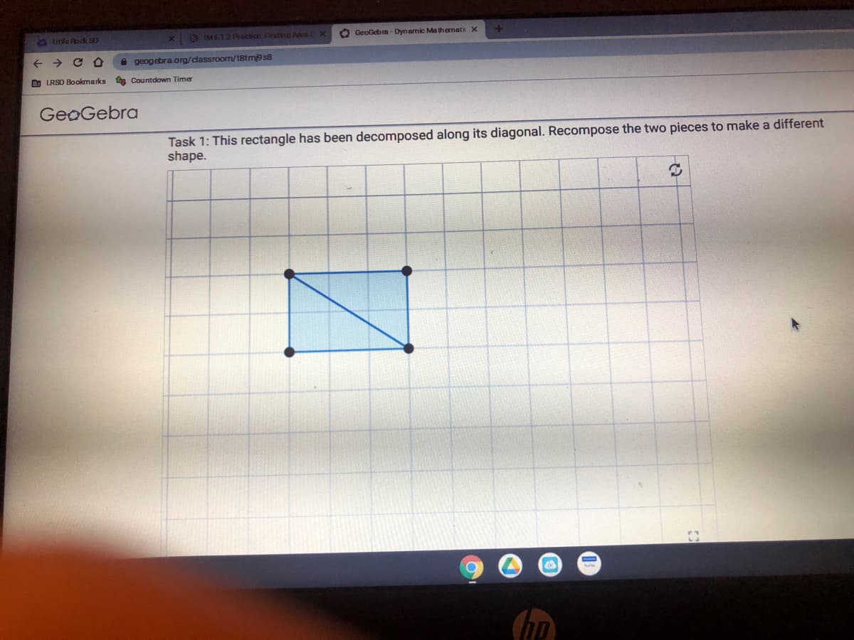 LUinle Rodk SD
X 8 IM6 12 Practice: Finding Area X
O GeoGeba - Dynamic Ma themati X
A geogebra.org/dassroom/t8tm9 s8
D LRSD Bookmarks
Countdown Timer
GeoGebra
Task 1: This rectangle has been decomposed along its diagonal. Recompose the two pieces to make a different
shape.
