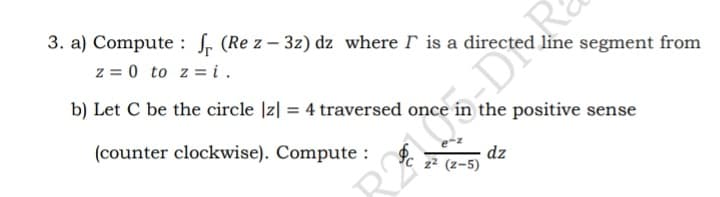 3. a) Compute : S, (Re z - 3z) dz where r is a directed line segment from
z = 0 to z = i.
b) Let C be the circle |z| = 4 traversed once in the positive sense
(counter clockwise). Compute :
dz
z² (z-5)
