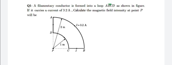 QI- A filamentary conductor is formed into a loop ABCD as shown in figure.
If it carries a current of 3.2 A , Calculate the magnetic field intensity at point P
will be
I=3.2 A
2 m
1 m
