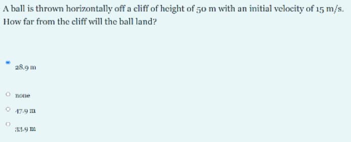 A ball is thrown horizontally off a cliff of height of 50 m with an initial velocity of 15 m/s.
How far from the cliff will the ball land?
28.9 m
O none
17.9 m
33.9 m
